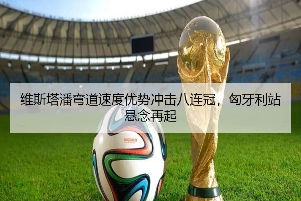 维斯塔潘弯道速度优势冲击八连冠，匈牙利站悬念再起
