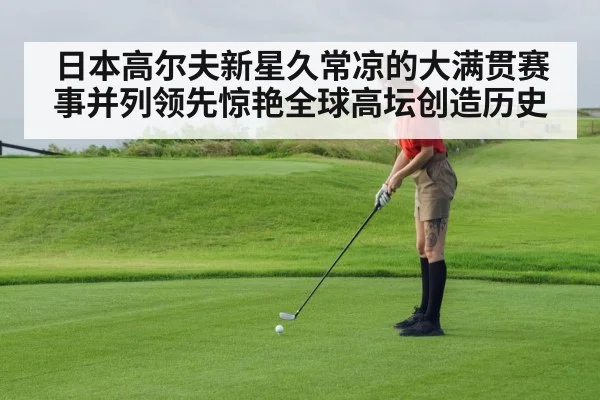 日本高尔夫新星久常凉的大满贯赛事并列领先惊艳全球高坛创造历史
